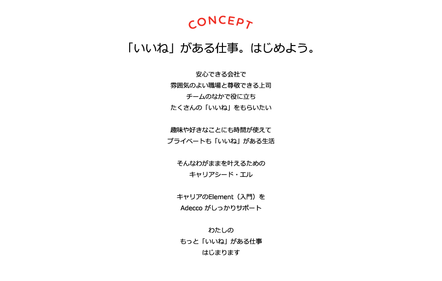 CONCEPT 「いいね」がある仕事。はじめよう。 安心できる会社で雰囲気のよい職場と尊敬できる上司 チームの中で役に立ちたくさんの「いいね」をもらいたい 趣味や好きなことにも時間が使えて プライベートも「いいね」がある生活 そんなわがままをかなえるための キャリアシード・エル キャリアのElement（入門）をAdeccoがしっかりサポート わたしのもっと「いいね」がある仕事 はじまります