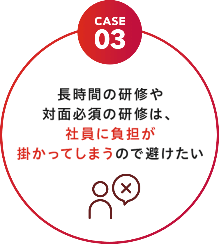 CASE 03 長時間の研修や対面必須の研修は、社員に負担が掛かってしまうので避けたい