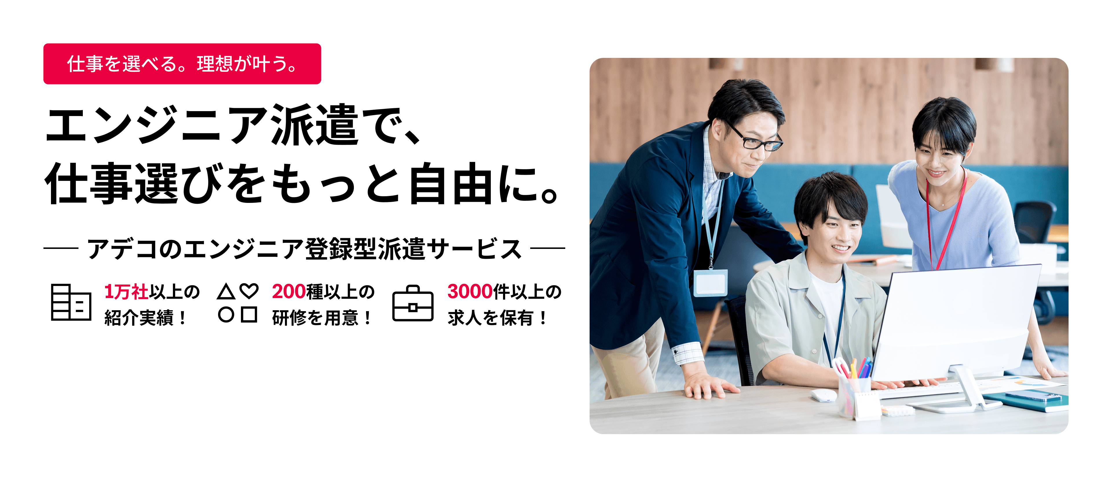 エンジニア派遣で、仕事選びをもっと自由に。 アデコのエンジニア登録型派遣サービス 1万社以上の紹介実績！ 200種以上の研修を用意！ 3000社以上の求人を保有！