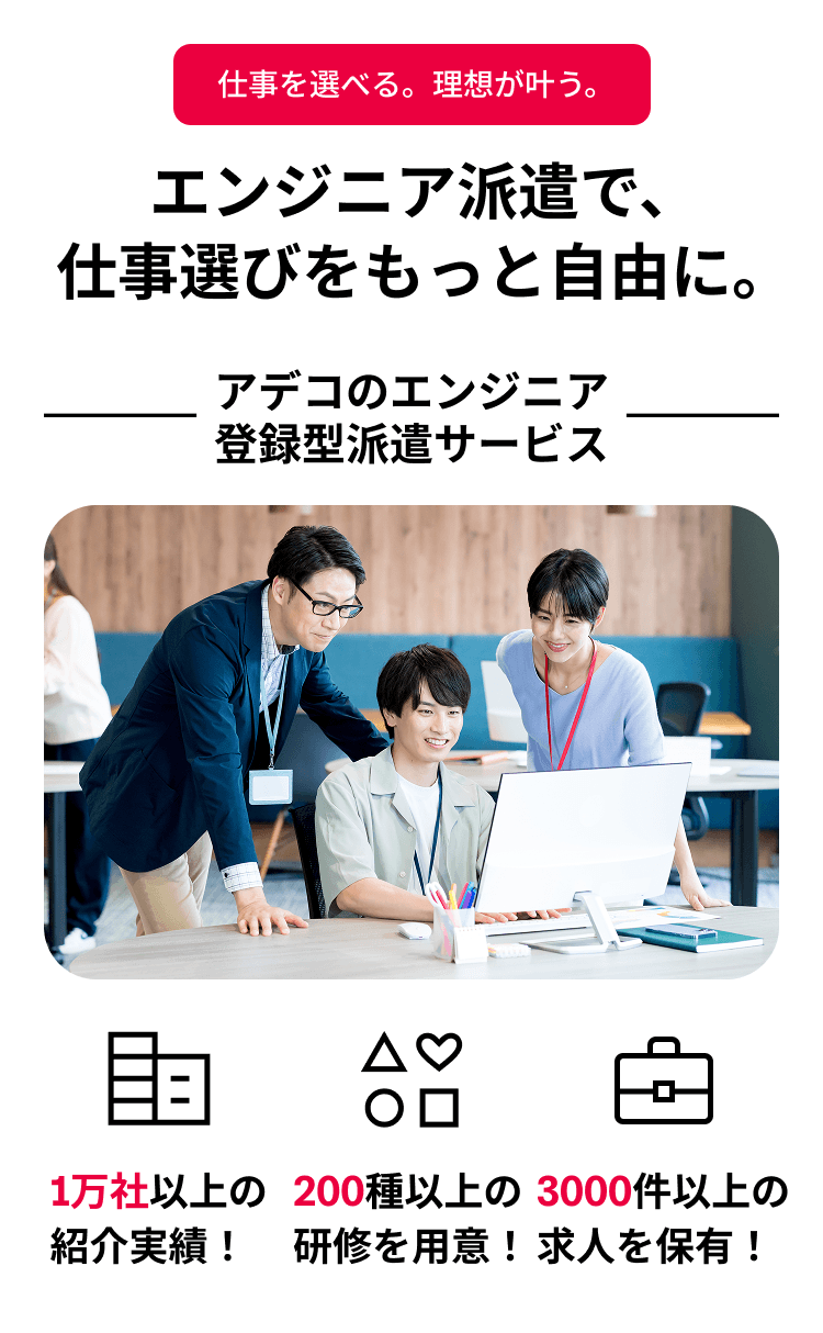 エンジニア派遣で、仕事選びをもっと自由に。 アデコのエンジニア登録型派遣サービス 1万社以上の紹介実績！ 200種以上の研修を用意！ 3000社以上の求人を保有！