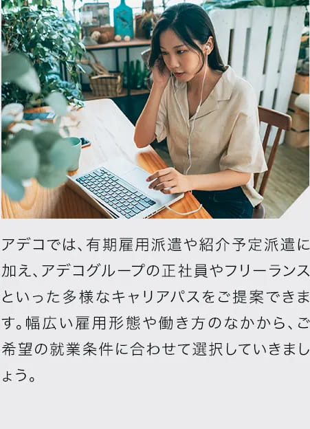 アデコでは、有期雇用派遣や紹介予定派遣に加え、アデコグループの正社員やフリーランスといった多様なキャリアパスをご提案できます。幅広い雇用形態や働き方のなかから、ご希望の就業条件に合わせて選択していきましょう。