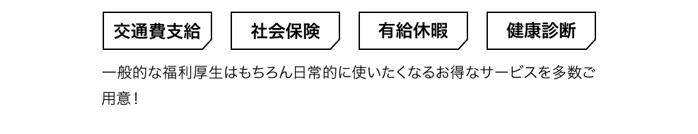 交通費支給・社会保険・有給休暇・健康診断　一般的な福利厚生はもちろん日常的に使いたくなるお得なサービスを多数ご用意！
