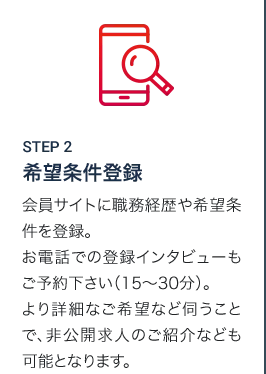 STEP2 希望条件登録 会員サイトに職務経歴や希望条件を登録。お電話での登録インタビューもご予約下さい（15～30分）。より詳細なご希望など伺うことで、非公開求人のご紹介なども可能となります。