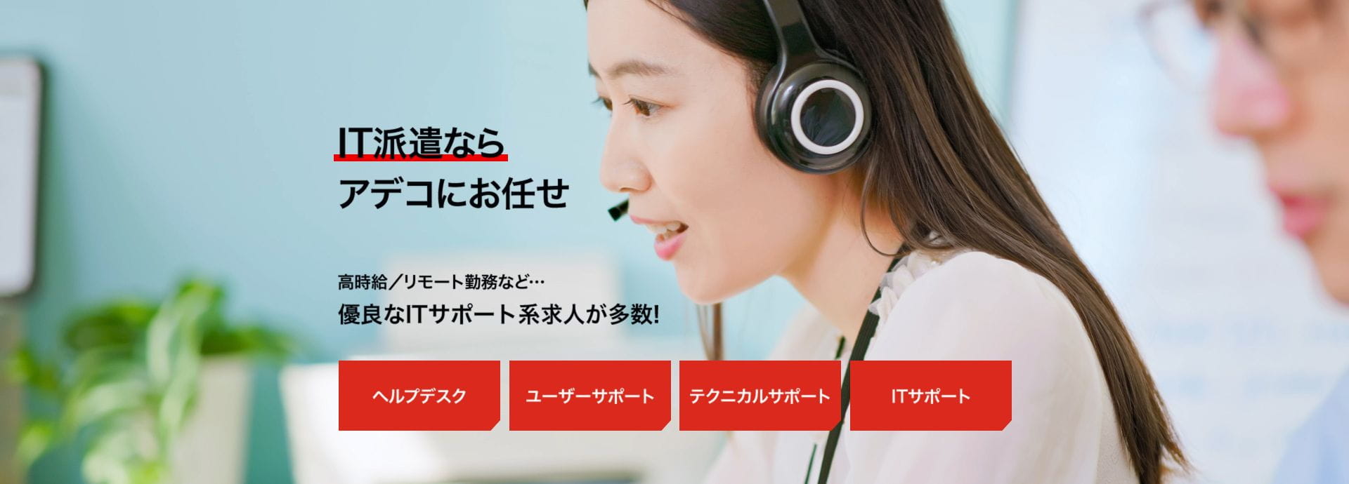 IT系の派遣のお仕事ならアデコにお任せ 高時給／リモート勤務など…優良なITサポート系求人が多数! ヘルプデスク・ユーザーサポート・テクニカルサポート・ITサポート