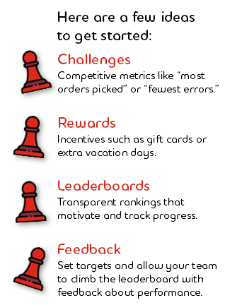 Graphic: Here are a few ideas  to get started: ChallengesCompetitive metrics like “most orders picked” or “fewest errors.”; RewardsIncentives such as gift cards or extra vacation days.; LeaderboardsTransparent rankings that motivate and track progress.; FeedbackSet targets and allow your team to climb the leaderboard with feedback about performance.